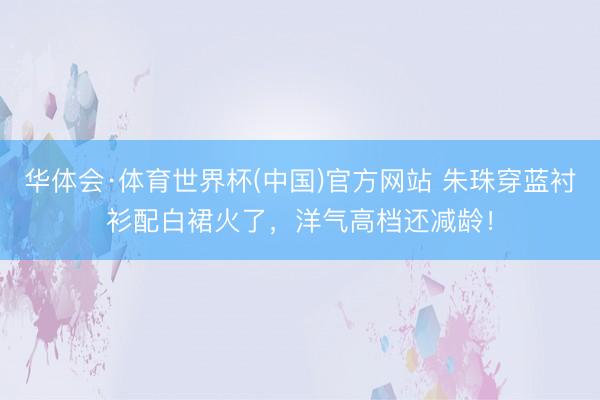 华体会·体育世界杯(中国)官方网站 朱珠穿蓝衬衫配白裙火了，洋气高档还减龄！