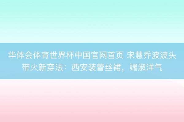 华体会体育世界杯中国官网首页 宋慧乔波波头带火新穿法：西安装蕾丝裙，端淑洋气