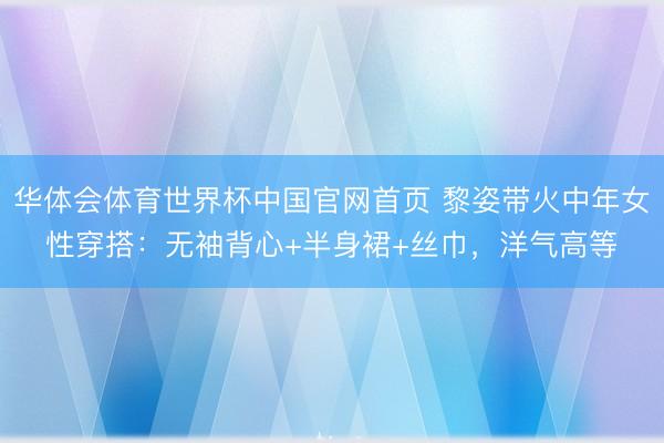 华体会体育世界杯中国官网首页 黎姿带火中年女性穿搭:无袖背心+半身裙+丝巾,洋气高等