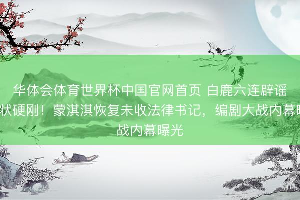 华体会体育世界杯中国官网首页 白鹿六连辟谣+告状硬刚!蒙淇淇恢复未收法律书记,编剧大战内幕曝光