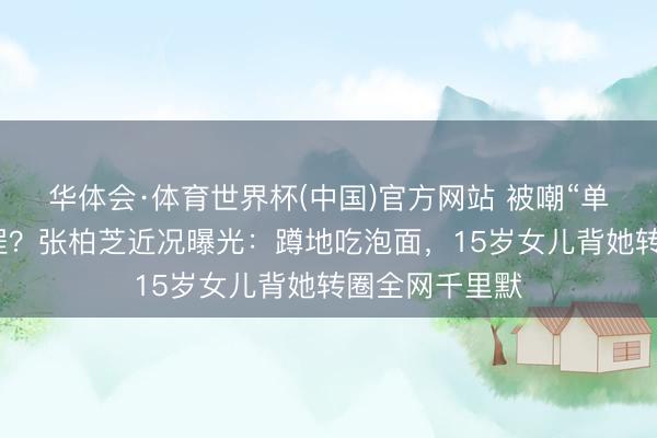 华体会·体育世界杯(中国)官方网站 被嘲“单亲姆妈”太远程？张柏芝近况曝光：蹲地吃泡面，15岁女儿背她转圈全网千里默