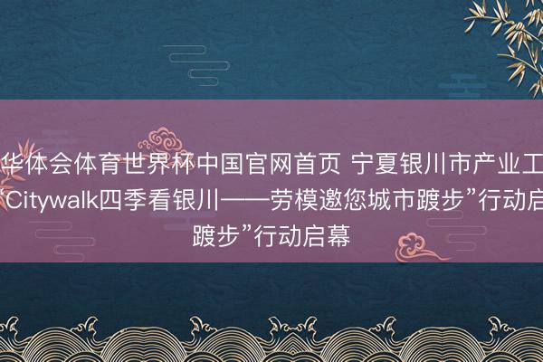 华体会体育世界杯中国官网首页 宁夏银川市产业工会“Citywalk四季看银川——劳模邀您城市踱步”行动启幕