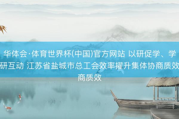 华体会·体育世界杯(中国)官方网站 以研促学、学研互动 江苏省盐城市总工会效率擢升集体协商质效