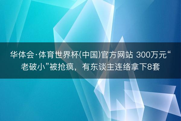 华体会·体育世界杯(中国)官方网站 300万元“老破小”被抢疯,有东谈主连络拿下8套