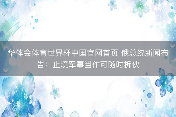 华体会体育世界杯中国官网首页 俄总统新闻布告：止境军事当作可随时拆伙