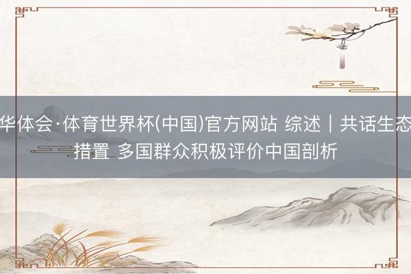 华体会·体育世界杯(中国)官方网站 综述|共话生态措置 多国群众积极评价中国剖析