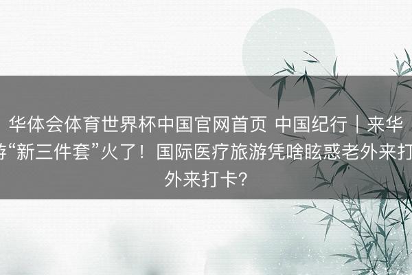 华体会体育世界杯中国官网首页 中国纪行｜来华旅游“新三件套”火了！国际医疗旅游凭啥眩惑老外来打卡？
