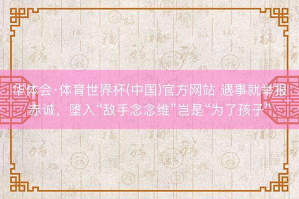 华体会·体育世界杯(中国)官方网站 遇事就举报赤诚，堕入“敌手念念维”岂是“为了孩子”