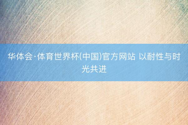 华体会·体育世界杯(中国)官方网站 以耐性与时光共进