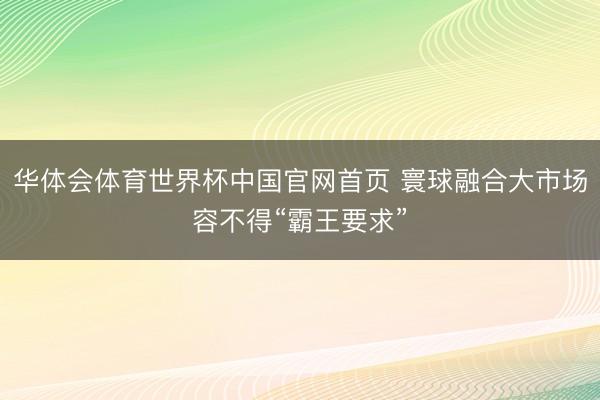 华体会体育世界杯中国官网首页 寰球融合大市场容不得“霸王要求”