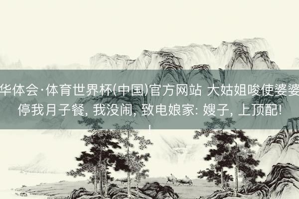 华体会·体育世界杯(中国)官方网站 大姑姐唆使婆婆停我月子餐， 我没闹， 致电娘家: 嫂子， 上顶配!