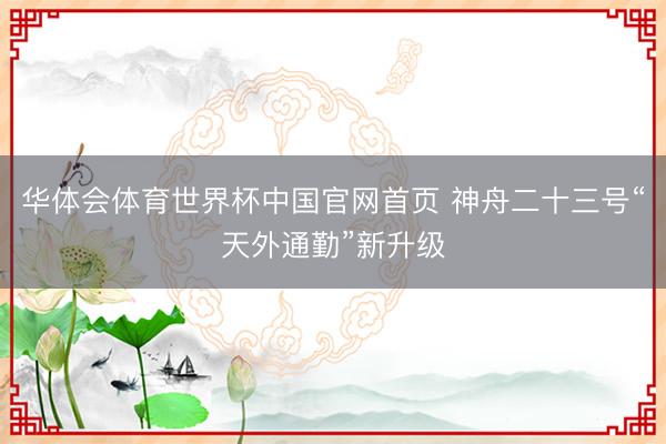 华体会体育世界杯中国官网首页 神舟二十三号“天外通勤”新升级