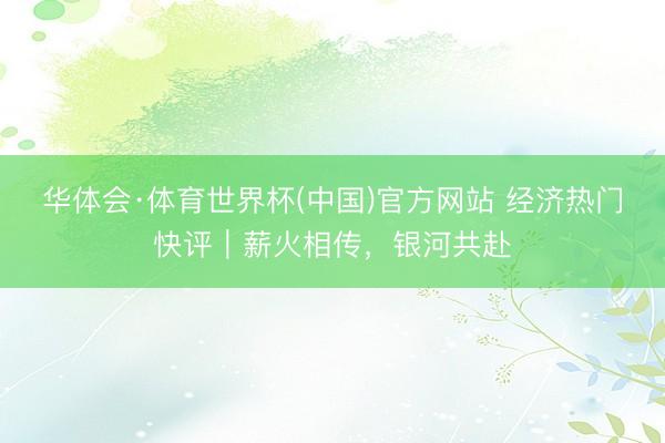 华体会·体育世界杯(中国)官方网站 经济热门快评|薪火相传,银河共赴
