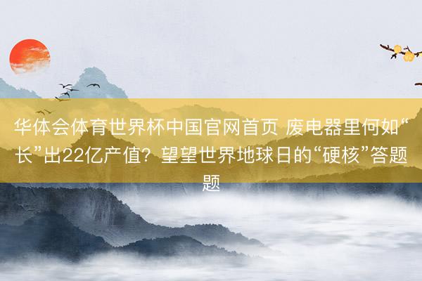 华体会体育世界杯中国官网首页 废电器里何如“长”出22亿产值？望望世界地球日的“硬核”答题