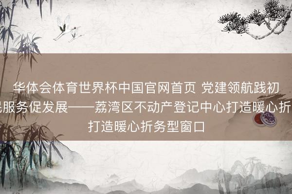华体会体育世界杯中国官网首页 党建领航践初心，为民服务促发展——荔湾区不动产登记中心打造暖心折务型窗口