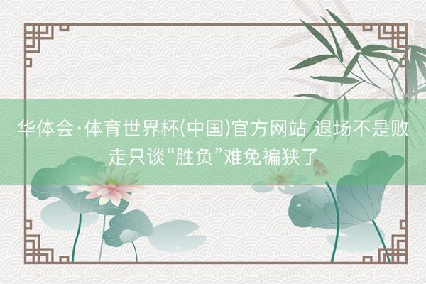 华体会·体育世界杯(中国)官方网站 退场不是败走只谈“胜负”难免褊狭了