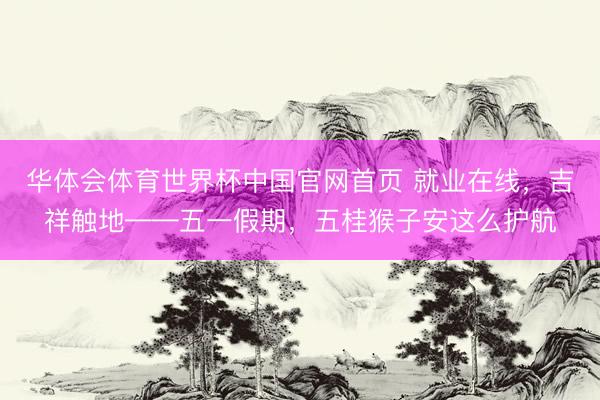 华体会体育世界杯中国官网首页 就业在线，吉祥触地——五一假期，五桂猴子安这么护航