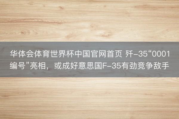 华体会体育世界杯中国官网首页 歼-35“0001编号”亮相，或成好意思国F-35有劲竞争敌手