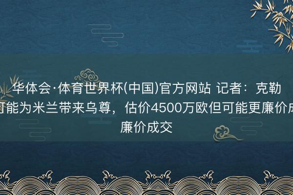华体会·体育世界杯(中国)官方网站 记者：克勒舍可能为米兰带来乌尊，估价4500万欧但可能更廉价成交