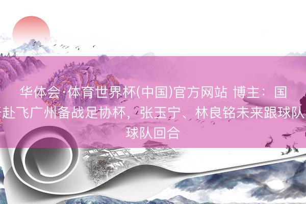 华体会·体育世界杯(中国)官方网站 博主：国安开赴飞广州备战足协杯，张玉宁、林良铭未来跟球队回合