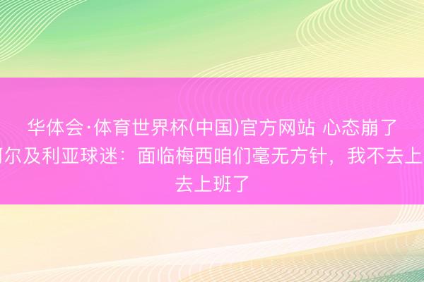 华体会·体育世界杯(中国)官方网站 心态崩了！阿尔及利亚球迷：面临梅西咱们毫无方针，我不去上班了