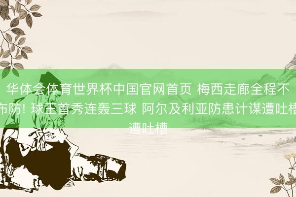 华体会体育世界杯中国官网首页 梅西走廊全程不布防! 球王首秀连轰三球 阿尔及利亚防患计谋遭吐槽