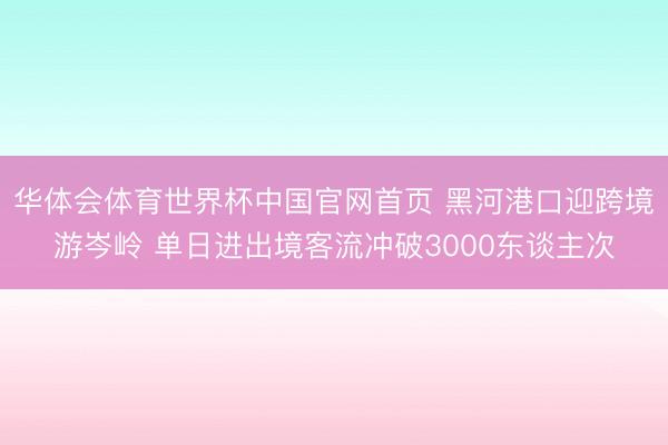 华体会体育世界杯中国官网首页 黑河港口迎跨境游岑岭 单日进出境客流冲破3000东谈主次