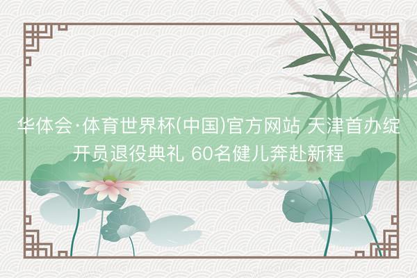 华体会·体育世界杯(中国)官方网站 天津首办绽开员退役典礼 60名健儿奔赴新程