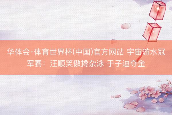 华体会·体育世界杯(中国)官方网站 宇宙游水冠军赛:汪顺笑傲搀杂泳 于子迪夺金