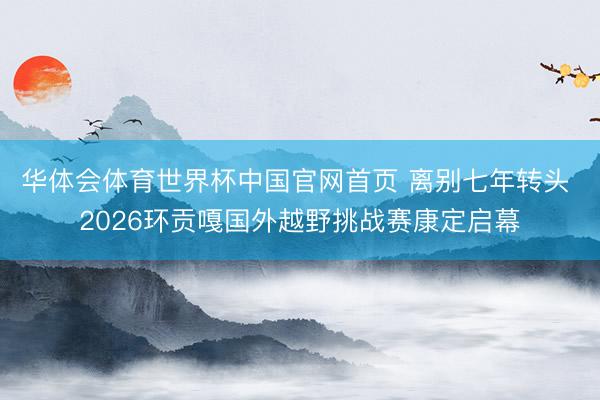 华体会体育世界杯中国官网首页 离别七年转头 2026环贡嘎国外越野挑战赛康定启幕